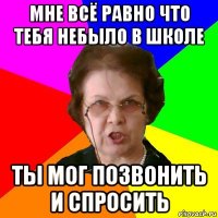 мне всё равно что тебя небыло в школе ты мог позвонить и спросить