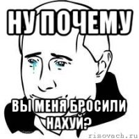 ну почему вы меня бросили нахуй?