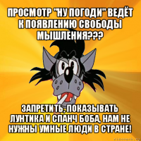 просмотр "ну погоди" ведёт к появлению свободы мышления??? запретить, показывать лунтика и спанч боба, нам не нужны умные люди в стране!