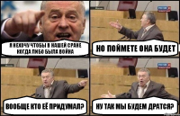 я нехочу чтобы в нашей сране когда либо была война но поймете она будет вообще кто её придумал? ну так мы будем дратся?