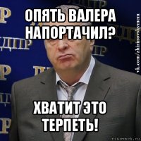 опять валера напортачил? хватит это терпеть!