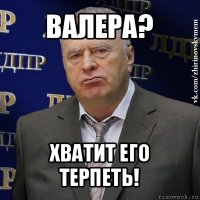 валера? хватит его терпеть!