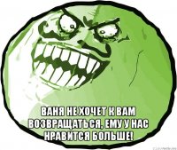  ваня не хочет к вам возвращаться, ему у нас нравится больше!