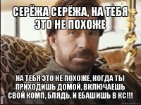 серёжа серёжа, на тебя это не похоже на тебя это не похоже, когда ты приходишь домой, включаешь свой комп, блядь, и ебашишь в кс!!!