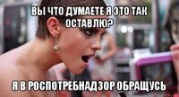 вы что думаете я это так оставлю? я в роспотребнадзор обращусь