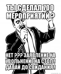 ты сделал 700 мероприятий ? нет ??? заявление на увольнение на стол ! давай до свидания !