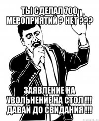 ты сделал 700 мероприятий ? нет ??? заявление на увольнение на стол !!!
давай до свидания !!!