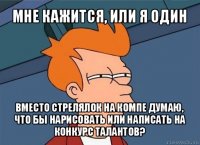 мне кажится, или я один вместо стрелялок на компе думаю, что бы нарисовать или написать на конкурс талантов?