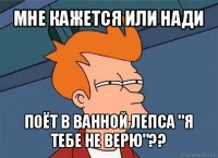 мне кажется или нади поёт в ванной лепса "я тебе не верю"??