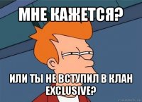 мне кажется? или ты не вступил в клан exclusive?