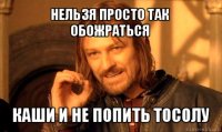 нельзя просто так обожраться каши и не попить тосолу