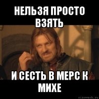 нельзя просто взять и сесть в мерс к михе