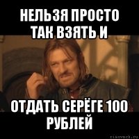 нельзя просто так взять и отдать серёге 100 рублей