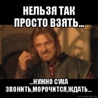 нельзя так просто взять... ...нужно сука звонить,морочится,ждать...