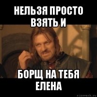 нельзя просто взять и борщ на тебя елена