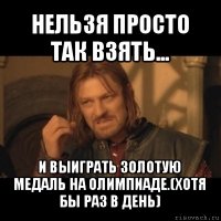 нельзя просто так взять... и выиграть золотую медаль на олимпиаде.(хотя бы раз в день)