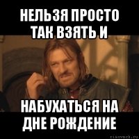 нельзя просто так взять и набухаться на дне рождение