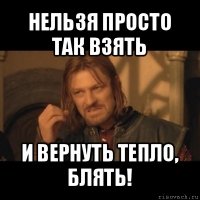 нельзя просто так взять и вернуть тепло, блять!