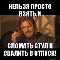 нельзя просто взять и сломать стул и свалить в отпуск!