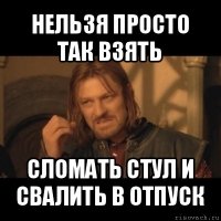 нельзя просто так взять сломать стул и свалить в отпуск