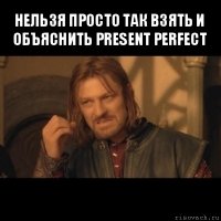 нельзя просто так взять и объяснить present perfect 