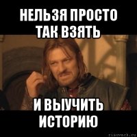 нельзя просто так взять и выучить историю