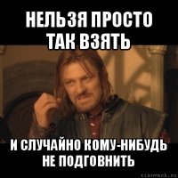 нельзя просто так взять и случайно кому-нибудь не подговнить