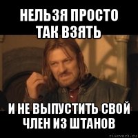 нельзя просто так взять и не выпустить свой член из штанов