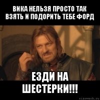 вика нельзя просто так взять и подорить тебе форд езди на шестерки!!!