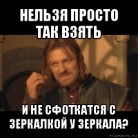 нельзя просто так взять и не сфоткатся с зеркалкой у зеркала?