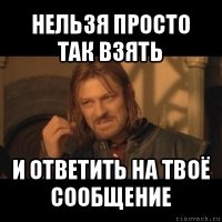 нельзя просто так взять и ответить на твоё сообщение