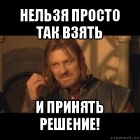 нельзя просто так взять и принять решение!