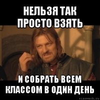 нельзя так просто взять и собрать всем классом в один день