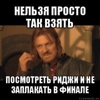 нельзя просто так взять посмотреть риджи и не заплакать в финале