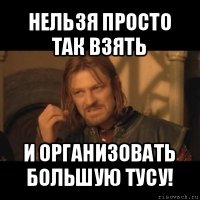 нельзя просто так взять и организовать большую тусу!