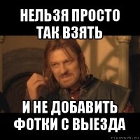 нельзя просто так взять и не добавить фотки с выезда