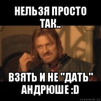 нельзя просто так.. взять и не "дать" андрюше :d