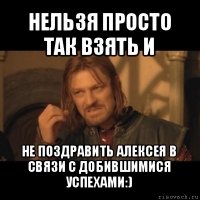 нельзя просто так взять и не поздравить алексея в связи с добившимися успехами:)