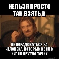 нельзя просто так взять и не порадоваться за человека, который взял и купил крутую тачку