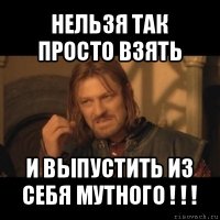 нельзя так просто взять и выпустить из себя мутного ! ! !