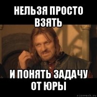 нельзя просто взять и понять задачу от юры