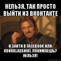 нельзя, так просто выйти из вконтакте и зайти в facebook или odnoklassniki, понимаешь? нельзя!