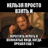 нельзя просто взять и перестать играть в волосатые яица, когда прошел еще 1