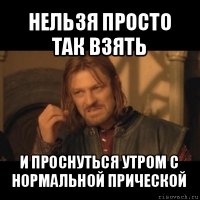 нельзя просто так взять и проснуться утром с нормальной прической