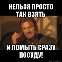 нельзя просто так взять и помыть сразу посуду!