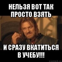 нельзя вот так просто взять и сразу вкатиться в учебу!!!