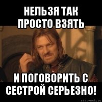 нельзя так просто взять и поговорить с сестрой серьезно!