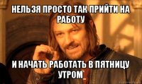 нельзя просто так прийти на работу и начать работать в пятницу утром