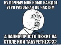 ну почему мой комп каждое утро разобран по частям а папин просто лежит на столе или табуретке???