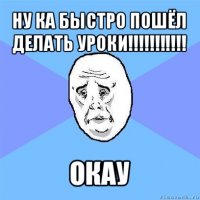 ну ка быстро пошёл делать уроки!!! окау